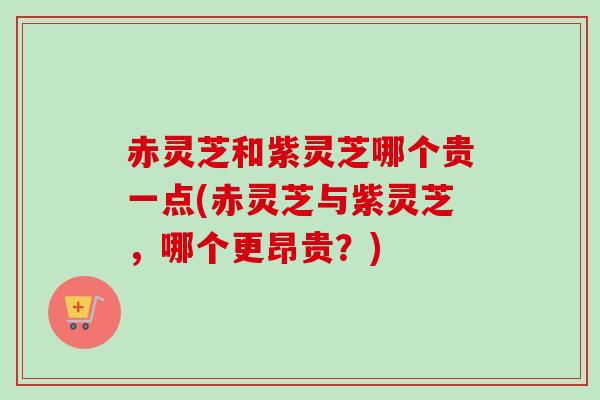 赤灵芝和紫灵芝哪个贵一点(赤灵芝与紫灵芝，哪个更昂贵？)