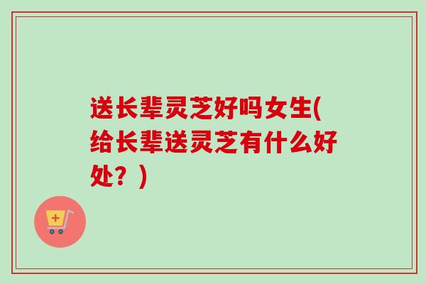 送长辈灵芝好吗女生(给长辈送灵芝有什么好处?) 送长辈灵芝好吗女生(给长辈送灵芝有什么好处?)