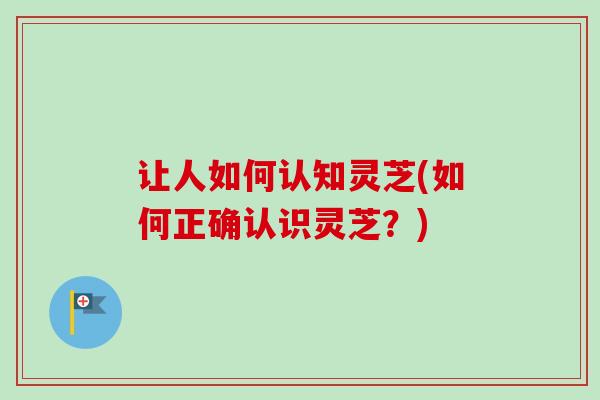 让人如何认知灵芝(如何正确认识灵芝？)
