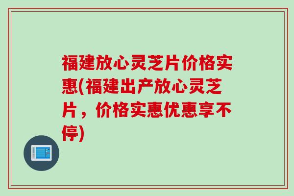 福建放心灵芝片价格实惠(福建出产放心灵芝片,价格实惠优惠享不停) 福建放心灵芝片价格实惠(福建出产放心灵芝片,价格实惠优惠享不停)