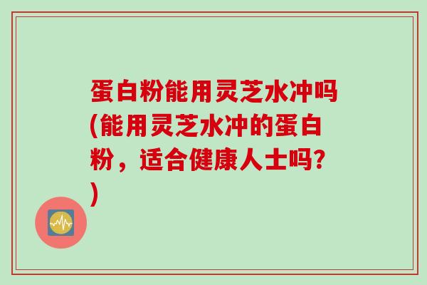 蛋白粉能用灵芝水冲吗(能用灵芝水冲的蛋白粉,适合健康人士吗?) 蛋白粉能用灵芝水冲吗(能用灵芝水冲的蛋白粉,适合健康人士吗?)