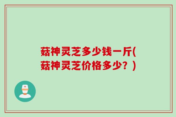 菇神灵芝多少钱一斤(菇神灵芝价格多少?) 菇神灵芝多少钱一斤(菇神灵芝价格多少?)