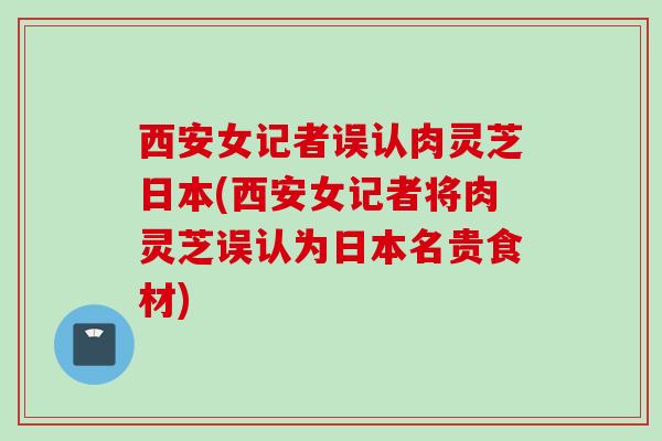 西安女记者误认肉灵芝日本(西安女记者将肉灵芝误认为日本名贵食材) 西安女记者误认肉灵芝日本(西安女记者将肉灵芝误认为日本名贵食材)