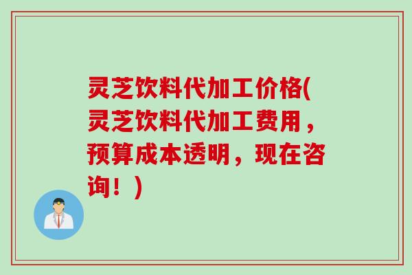 灵芝饮料代加工价格(灵芝饮料代加工费用,预算成本透明,现在咨询!) 灵芝饮料代加工价格(灵芝饮料代加工费用,预算成本透明,现在咨询!)