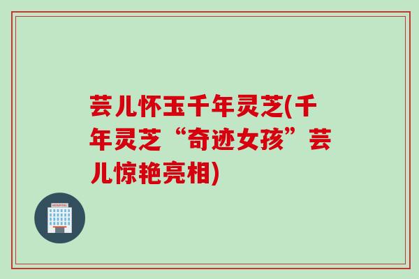 芸儿怀玉千年灵芝(千年灵芝“奇迹女孩”芸儿惊艳亮相) 芸儿怀玉千年灵芝(千年灵芝“奇迹女孩”芸儿惊艳亮相)