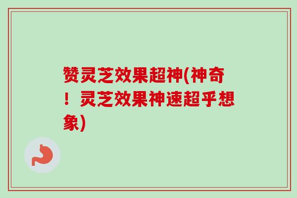 赞灵芝效果超神(神奇!灵芝效果神速超乎想象) 赞灵芝效果超神(神奇!灵芝效果神速超乎想象)
