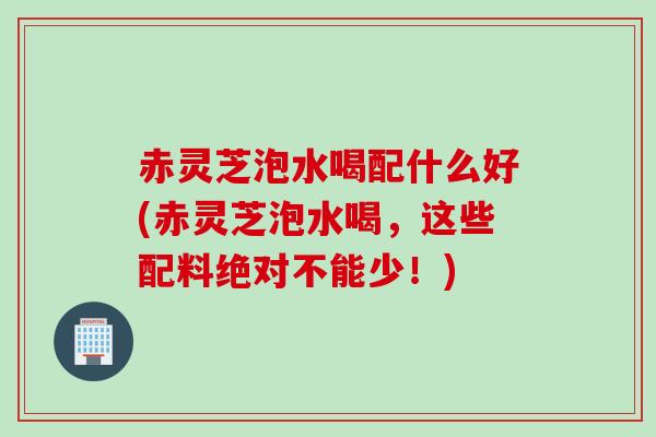 赤灵芝泡水喝配什么好(赤灵芝泡水喝,这些配料绝对不能少!) 赤灵芝泡水喝配什么好(赤灵芝泡水喝,这些配料绝对不能少!)