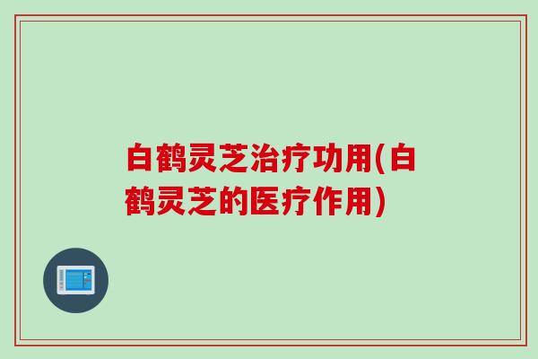白鹤灵芝功用(白鹤灵芝的医疗作用) 白鹤灵芝功用(白鹤灵芝的医疗作用)