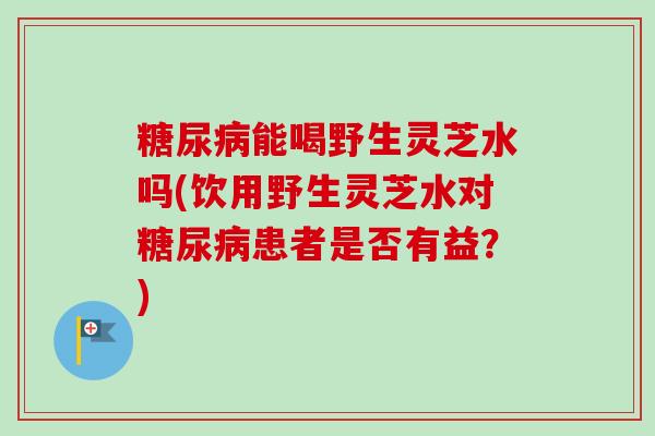 能喝野生灵芝水吗(饮用野生灵芝水对患者是否有益?) 能喝野生灵芝水吗(饮用野生灵芝水对患者是否有益?)