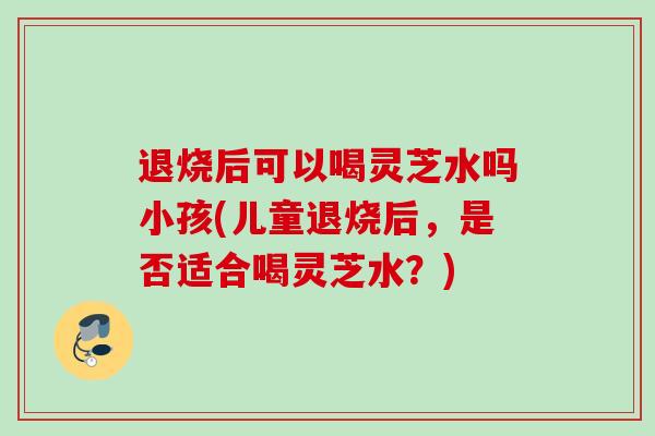 退烧后可以喝灵芝水吗小孩(儿童退烧后,是否适合喝灵芝水?) 退烧后可以喝灵芝水吗小孩(儿童退烧后,是否适合喝灵芝水?)