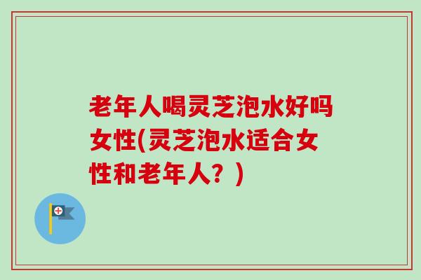 老年人喝灵芝泡水好吗女性(灵芝泡水适合女性和老年人？)
