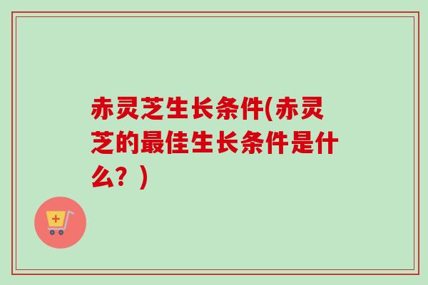 赤灵芝生长条件(赤灵芝的佳生长条件是什么?) 赤灵芝生长条件(赤灵芝的佳生长条件是什么?)