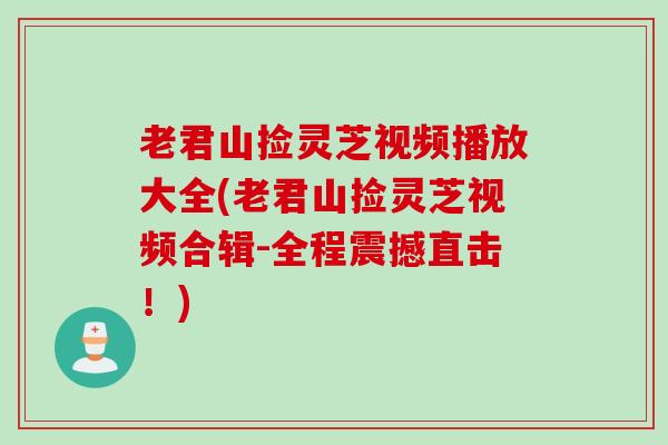 老君山捡灵芝视频播放大全(老君山捡灵芝视频合辑-全程震撼直击！)