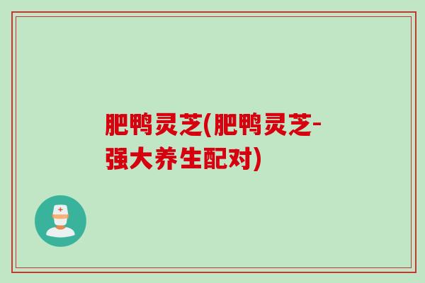 肥鸭灵芝(肥鸭灵芝-强大养生配对) 肥鸭灵芝(肥鸭灵芝-强大养生配对)