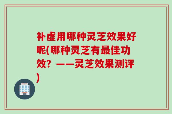补虚用哪种灵芝效果好呢(哪种灵芝有佳功效?——灵芝效果测评) 补虚用哪种灵芝效果好呢(哪种灵芝有佳功效?——灵芝效果测评)