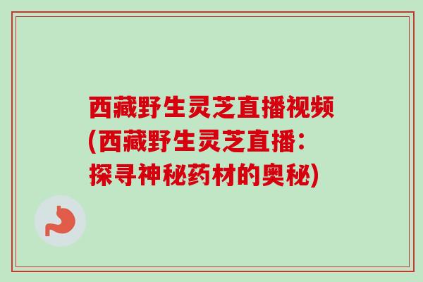 西藏野生灵芝直播视频(西藏野生灵芝直播:探寻神秘药材的奥秘) 西藏野生灵芝直播视频(西藏野生灵芝直播:探寻神秘药材的奥秘)