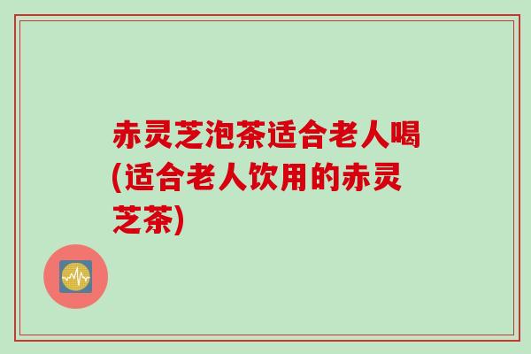 赤灵芝泡茶适合老人喝(适合老人饮用的赤灵芝茶) 赤灵芝泡茶适合老人喝(适合老人饮用的赤灵芝茶)