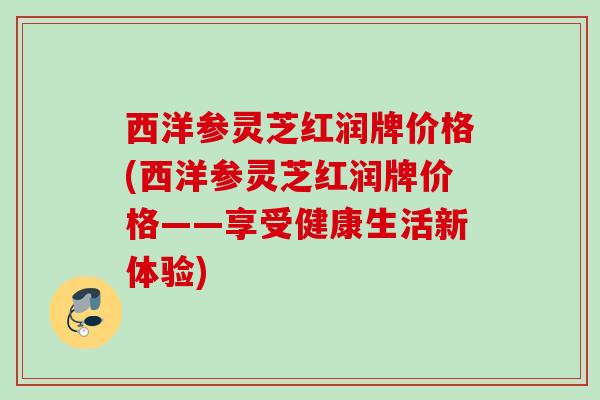 西洋参灵芝红润牌价格(西洋参灵芝红润牌价格——享受健康生活新体验) 西洋参灵芝红润牌价格(西洋参灵芝红润牌价格——享受健康生活新体验)