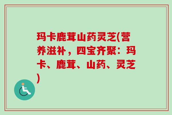玛卡鹿茸山药灵芝(营养滋补，四宝齐聚：玛卡、鹿茸、山药、灵芝)