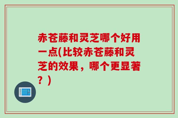 赤苍藤和灵芝哪个好用一点(比较赤苍藤和灵芝的效果，哪个更显著？)