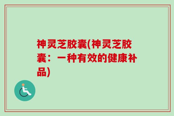 神灵芝胶囊(神灵芝胶囊:一种有效的健康补品) 神灵芝胶囊(神灵芝胶囊:一种有效的健康补品)