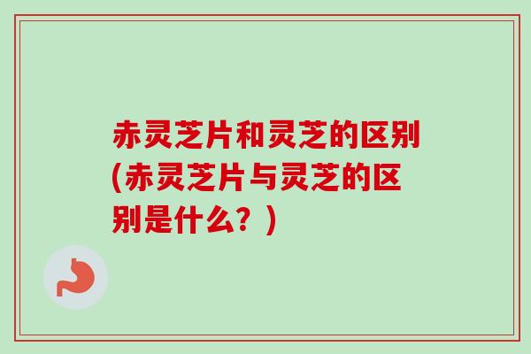 赤灵芝片和灵芝的区别(赤灵芝片与灵芝的区别是什么?) 赤灵芝片和灵芝的区别(赤灵芝片与灵芝的区别是什么?)