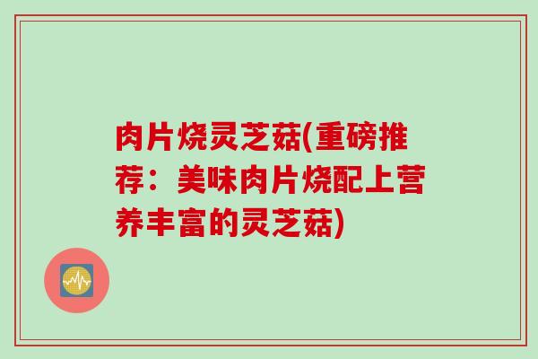 肉片烧灵芝菇(重磅推荐：美味肉片烧配上营养丰富的灵芝菇)