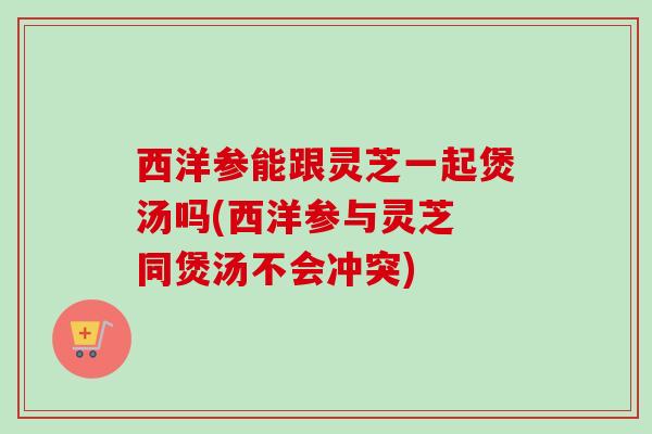 西洋参能跟灵芝一起煲汤吗(西洋参与灵芝 同煲汤不会冲突) 西洋参能跟灵芝一起煲汤吗(西洋参与灵芝 同煲汤不会冲突)
