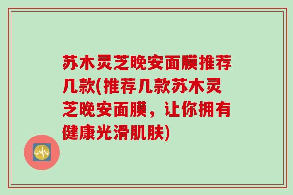 苏木灵芝晚安面膜推荐几款(推荐几款苏木灵芝晚安面膜，让你拥有健康光滑)
