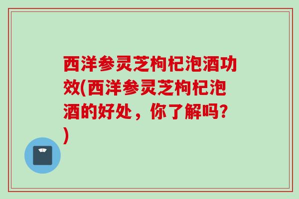 西洋参灵芝枸杞泡酒功效(西洋参灵芝枸杞泡酒的好处,你了解吗?) 西洋参灵芝枸杞泡酒功效(西洋参灵芝枸杞泡酒的好处,你了解吗?)