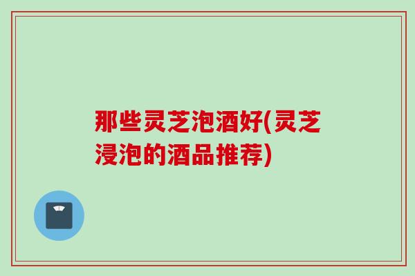 那些灵芝泡酒好(灵芝浸泡的酒品推荐) 那些灵芝泡酒好(灵芝浸泡的酒品推荐)