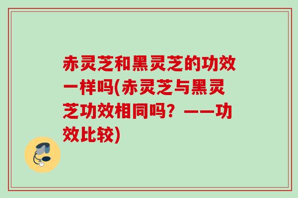 赤灵芝和黑灵芝的功效一样吗(赤灵芝与黑灵芝功效相同吗?——功效比较) 赤灵芝和黑灵芝的功效一样吗(赤灵芝与黑灵芝功效相同吗?——功效比较)