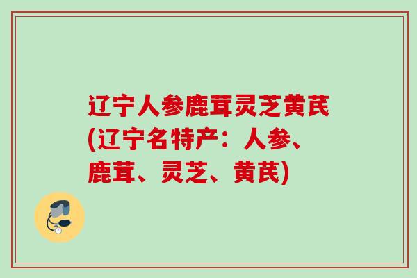 辽宁人参鹿茸灵芝黄芪(辽宁名特产：人参、鹿茸、灵芝、黄芪)