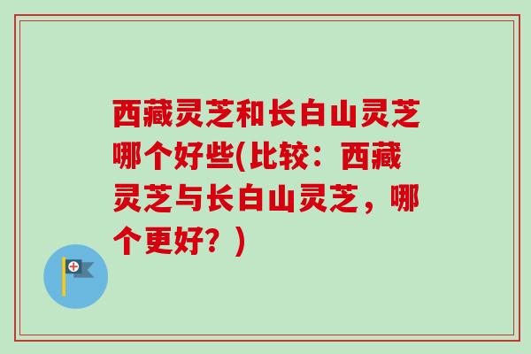 西藏灵芝和长白山灵芝哪个好些(比较:西藏灵芝与长白山灵芝,哪个更好?) 西藏灵芝和长白山灵芝哪个好些(比较:西藏灵芝与长白山灵芝,哪个更好?)