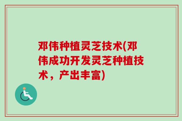 邓伟种植灵芝技术(邓伟成功开发灵芝种植技术,产出丰富) 邓伟种植灵芝技术(邓伟成功开发灵芝种植技术,产出丰富)