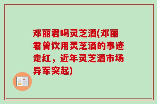 邓丽君喝灵芝酒(邓丽君曾饮用灵芝酒的事迹走红,近年灵芝酒市场异军突起) 邓丽君喝灵芝酒(邓丽君曾饮用灵芝酒的事迹走红,近年灵芝酒市场异军突起)