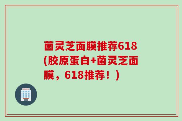 菌灵芝面膜推荐618(胶原蛋白+菌灵芝面膜,618推荐!) 菌灵芝面膜推荐618(胶原蛋白+菌灵芝面膜,618推荐!)