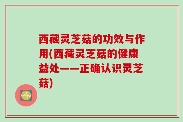 西藏灵芝菇的功效与作用(西藏灵芝菇的健康益处——正确认识灵芝菇) 西藏灵芝菇的功效与作用(西藏灵芝菇的健康益处——正确认识灵芝菇)