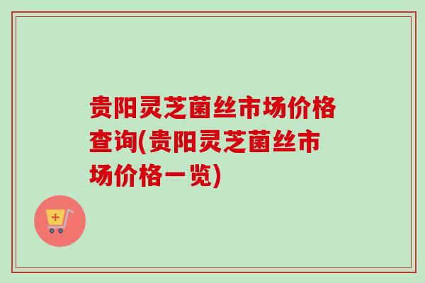 贵阳灵芝菌丝市场价格查询(贵阳灵芝菌丝市场价格一览)