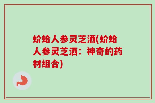 蚧蛤人参灵芝洒(蚧蛤人参灵芝洒:神奇的药材组合) 蚧蛤人参灵芝洒(蚧蛤人参灵芝洒:神奇的药材组合)