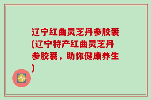 辽宁红曲灵芝丹参胶囊(辽宁特产红曲灵芝丹参胶囊,助你健康养生) 辽宁红曲灵芝丹参胶囊(辽宁特产红曲灵芝丹参胶囊,助你健康养生)