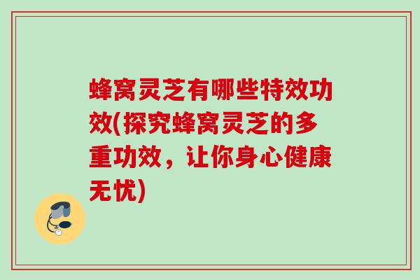 蜂窝灵芝有哪些特效功效(探究蜂窝灵芝的多重功效，让你身心健康无忧)