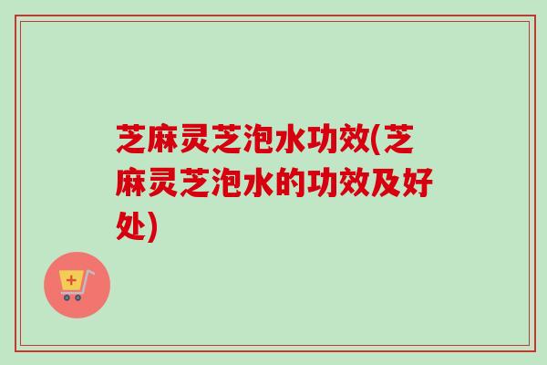 芝麻灵芝泡水功效(芝麻灵芝泡水的功效及好处)