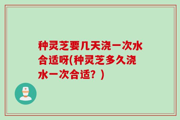 种灵芝要几天浇一次水合适呀(种灵芝多久浇水一次合适?) 种灵芝要几天浇一次水合适呀(种灵芝多久浇水一次合适?)