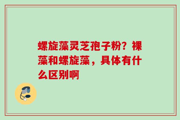 螺旋藻灵芝孢子粉？裸藻和螺旋藻，具体有什么区别啊