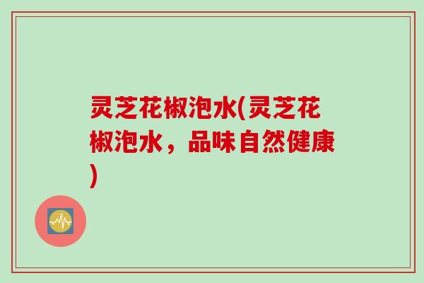 灵芝花椒泡水(灵芝花椒泡水,品味自然健康) 灵芝花椒泡水(灵芝花椒泡水,品味自然健康)