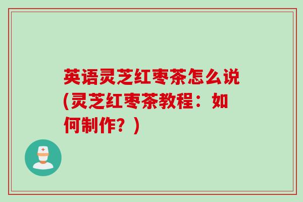 英语灵芝红枣茶怎么说(灵芝红枣茶教程：如何制作？)