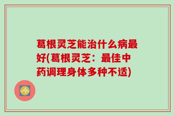 葛根灵芝能什么好(葛根灵芝:佳调理身体多种不适) 葛根灵芝能什么好(葛根灵芝:佳调理身体多种不适)