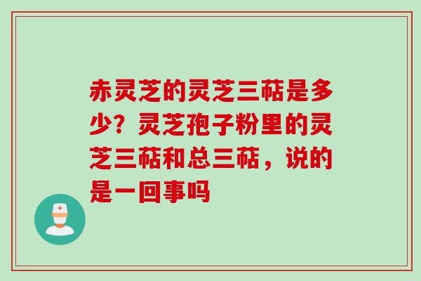 赤灵芝的灵芝三萜是多少？灵芝孢子粉里的灵芝三萜和总三萜，说的是一回事吗