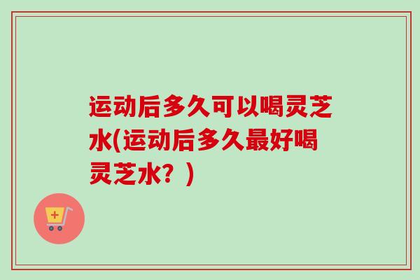 运动后多久可以喝灵芝水(运动后多久好喝灵芝水?) 运动后多久可以喝灵芝水(运动后多久好喝灵芝水?)